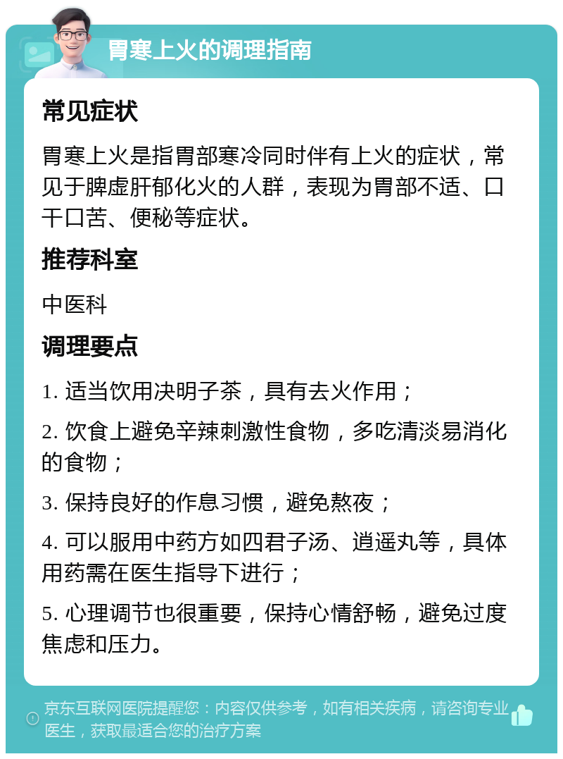 胃寒上火的调理指南 常见症状 胃寒上火是指胃部寒冷同时伴有上火的症状，常见于脾虚肝郁化火的人群，表现为胃部不适、口干口苦、便秘等症状。 推荐科室 中医科 调理要点 1. 适当饮用决明子茶，具有去火作用； 2. 饮食上避免辛辣刺激性食物，多吃清淡易消化的食物； 3. 保持良好的作息习惯，避免熬夜； 4. 可以服用中药方如四君子汤、逍遥丸等，具体用药需在医生指导下进行； 5. 心理调节也很重要，保持心情舒畅，避免过度焦虑和压力。