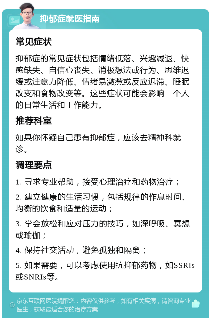 抑郁症就医指南 常见症状 抑郁症的常见症状包括情绪低落、兴趣减退、快感缺失、自信心丧失、消极想法或行为、思维迟缓或注意力降低、情绪易激惹或反应迟滞、睡眠改变和食物改变等。这些症状可能会影响一个人的日常生活和工作能力。 推荐科室 如果你怀疑自己患有抑郁症，应该去精神科就诊。 调理要点 1. 寻求专业帮助，接受心理治疗和药物治疗； 2. 建立健康的生活习惯，包括规律的作息时间、均衡的饮食和适量的运动； 3. 学会放松和应对压力的技巧，如深呼吸、冥想或瑜伽； 4. 保持社交活动，避免孤独和隔离； 5. 如果需要，可以考虑使用抗抑郁药物，如SSRIs或SNRIs等。