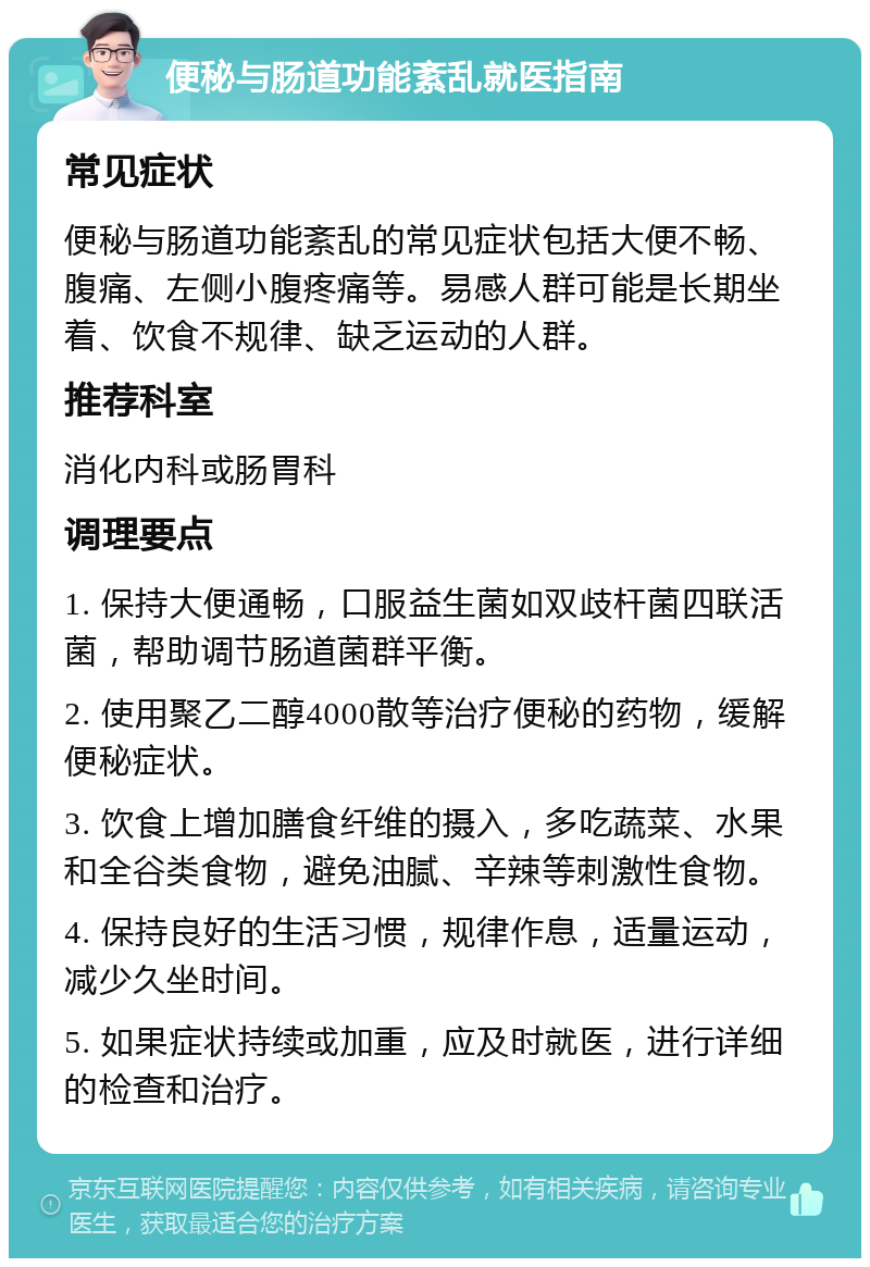 便秘与肠道功能紊乱就医指南 常见症状 便秘与肠道功能紊乱的常见症状包括大便不畅、腹痛、左侧小腹疼痛等。易感人群可能是长期坐着、饮食不规律、缺乏运动的人群。 推荐科室 消化内科或肠胃科 调理要点 1. 保持大便通畅，口服益生菌如双歧杆菌四联活菌，帮助调节肠道菌群平衡。 2. 使用聚乙二醇4000散等治疗便秘的药物，缓解便秘症状。 3. 饮食上增加膳食纤维的摄入，多吃蔬菜、水果和全谷类食物，避免油腻、辛辣等刺激性食物。 4. 保持良好的生活习惯，规律作息，适量运动，减少久坐时间。 5. 如果症状持续或加重，应及时就医，进行详细的检查和治疗。