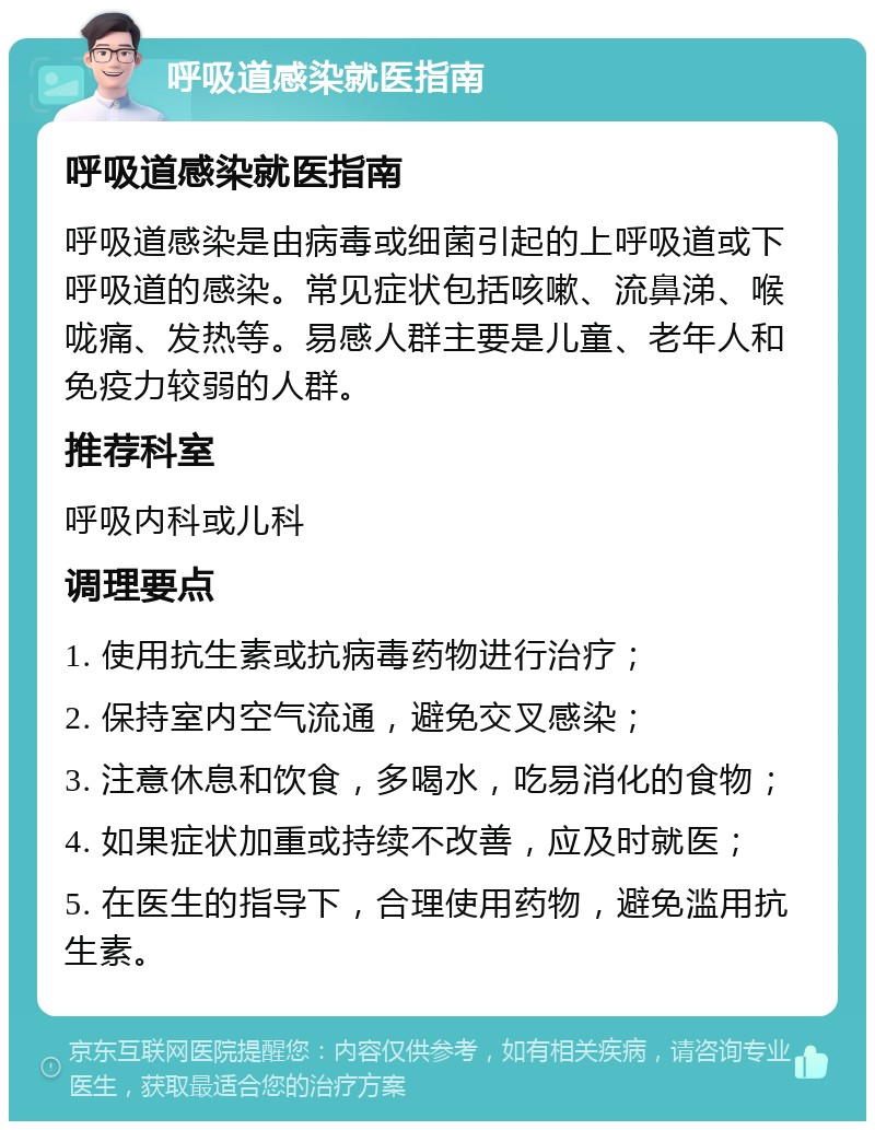 呼吸道感染就医指南 呼吸道感染就医指南 呼吸道感染是由病毒或细菌引起的上呼吸道或下呼吸道的感染。常见症状包括咳嗽、流鼻涕、喉咙痛、发热等。易感人群主要是儿童、老年人和免疫力较弱的人群。 推荐科室 呼吸内科或儿科 调理要点 1. 使用抗生素或抗病毒药物进行治疗； 2. 保持室内空气流通，避免交叉感染； 3. 注意休息和饮食，多喝水，吃易消化的食物； 4. 如果症状加重或持续不改善，应及时就医； 5. 在医生的指导下，合理使用药物，避免滥用抗生素。