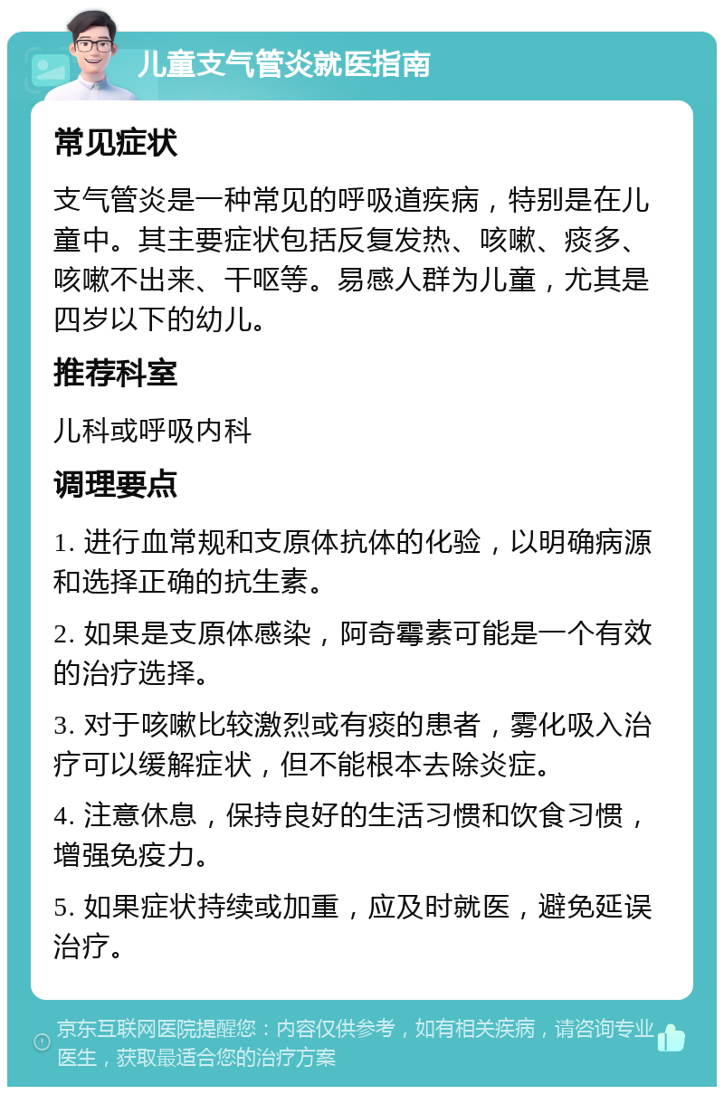 儿童支气管炎就医指南 常见症状 支气管炎是一种常见的呼吸道疾病，特别是在儿童中。其主要症状包括反复发热、咳嗽、痰多、咳嗽不出来、干呕等。易感人群为儿童，尤其是四岁以下的幼儿。 推荐科室 儿科或呼吸内科 调理要点 1. 进行血常规和支原体抗体的化验，以明确病源和选择正确的抗生素。 2. 如果是支原体感染，阿奇霉素可能是一个有效的治疗选择。 3. 对于咳嗽比较激烈或有痰的患者，雾化吸入治疗可以缓解症状，但不能根本去除炎症。 4. 注意休息，保持良好的生活习惯和饮食习惯，增强免疫力。 5. 如果症状持续或加重，应及时就医，避免延误治疗。