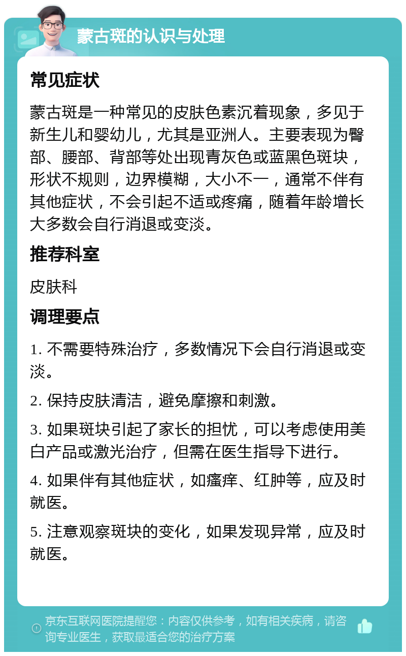 蒙古斑的认识与处理 常见症状 蒙古斑是一种常见的皮肤色素沉着现象，多见于新生儿和婴幼儿，尤其是亚洲人。主要表现为臀部、腰部、背部等处出现青灰色或蓝黑色斑块，形状不规则，边界模糊，大小不一，通常不伴有其他症状，不会引起不适或疼痛，随着年龄增长大多数会自行消退或变淡。 推荐科室 皮肤科 调理要点 1. 不需要特殊治疗，多数情况下会自行消退或变淡。 2. 保持皮肤清洁，避免摩擦和刺激。 3. 如果斑块引起了家长的担忧，可以考虑使用美白产品或激光治疗，但需在医生指导下进行。 4. 如果伴有其他症状，如瘙痒、红肿等，应及时就医。 5. 注意观察斑块的变化，如果发现异常，应及时就医。