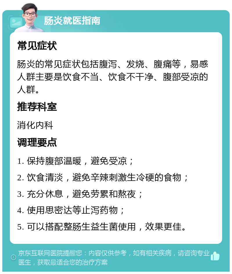 肠炎就医指南 常见症状 肠炎的常见症状包括腹泻、发烧、腹痛等，易感人群主要是饮食不当、饮食不干净、腹部受凉的人群。 推荐科室 消化内科 调理要点 1. 保持腹部温暖，避免受凉； 2. 饮食清淡，避免辛辣刺激生冷硬的食物； 3. 充分休息，避免劳累和熬夜； 4. 使用思密达等止泻药物； 5. 可以搭配整肠生益生菌使用，效果更佳。