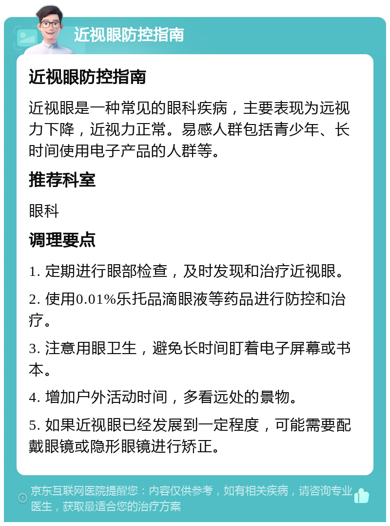 近视眼防控指南 近视眼防控指南 近视眼是一种常见的眼科疾病，主要表现为远视力下降，近视力正常。易感人群包括青少年、长时间使用电子产品的人群等。 推荐科室 眼科 调理要点 1. 定期进行眼部检查，及时发现和治疗近视眼。 2. 使用0.01%乐托品滴眼液等药品进行防控和治疗。 3. 注意用眼卫生，避免长时间盯着电子屏幕或书本。 4. 增加户外活动时间，多看远处的景物。 5. 如果近视眼已经发展到一定程度，可能需要配戴眼镜或隐形眼镜进行矫正。