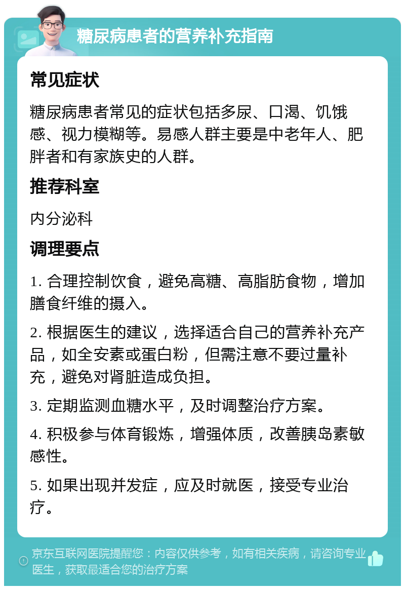 糖尿病患者的营养补充指南 常见症状 糖尿病患者常见的症状包括多尿、口渴、饥饿感、视力模糊等。易感人群主要是中老年人、肥胖者和有家族史的人群。 推荐科室 内分泌科 调理要点 1. 合理控制饮食，避免高糖、高脂肪食物，增加膳食纤维的摄入。 2. 根据医生的建议，选择适合自己的营养补充产品，如全安素或蛋白粉，但需注意不要过量补充，避免对肾脏造成负担。 3. 定期监测血糖水平，及时调整治疗方案。 4. 积极参与体育锻炼，增强体质，改善胰岛素敏感性。 5. 如果出现并发症，应及时就医，接受专业治疗。