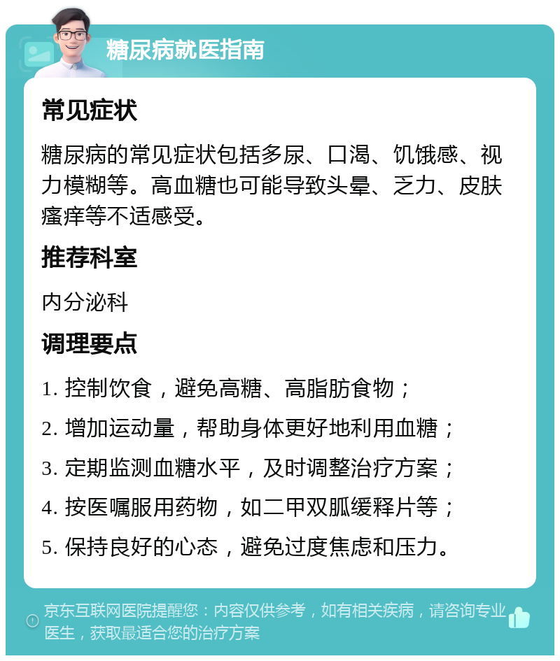 糖尿病就医指南 常见症状 糖尿病的常见症状包括多尿、口渴、饥饿感、视力模糊等。高血糖也可能导致头晕、乏力、皮肤瘙痒等不适感受。 推荐科室 内分泌科 调理要点 1. 控制饮食，避免高糖、高脂肪食物； 2. 增加运动量，帮助身体更好地利用血糖； 3. 定期监测血糖水平，及时调整治疗方案； 4. 按医嘱服用药物，如二甲双胍缓释片等； 5. 保持良好的心态，避免过度焦虑和压力。