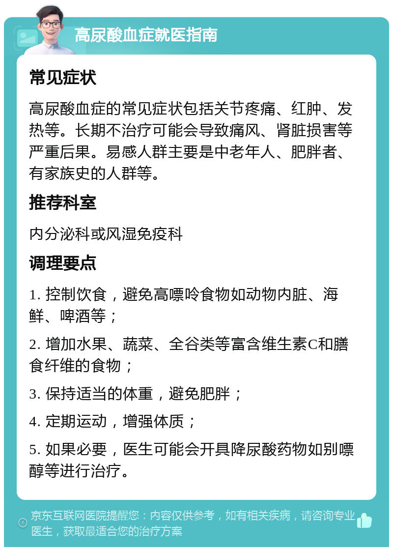 高尿酸血症就医指南 常见症状 高尿酸血症的常见症状包括关节疼痛、红肿、发热等。长期不治疗可能会导致痛风、肾脏损害等严重后果。易感人群主要是中老年人、肥胖者、有家族史的人群等。 推荐科室 内分泌科或风湿免疫科 调理要点 1. 控制饮食，避免高嘌呤食物如动物内脏、海鲜、啤酒等； 2. 增加水果、蔬菜、全谷类等富含维生素C和膳食纤维的食物； 3. 保持适当的体重，避免肥胖； 4. 定期运动，增强体质； 5. 如果必要，医生可能会开具降尿酸药物如别嘌醇等进行治疗。