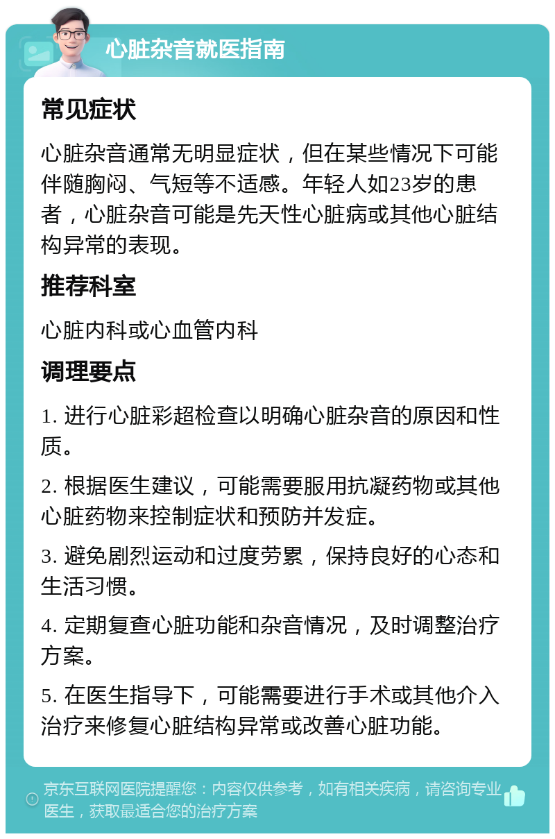 心脏杂音就医指南 常见症状 心脏杂音通常无明显症状，但在某些情况下可能伴随胸闷、气短等不适感。年轻人如23岁的患者，心脏杂音可能是先天性心脏病或其他心脏结构异常的表现。 推荐科室 心脏内科或心血管内科 调理要点 1. 进行心脏彩超检查以明确心脏杂音的原因和性质。 2. 根据医生建议，可能需要服用抗凝药物或其他心脏药物来控制症状和预防并发症。 3. 避免剧烈运动和过度劳累，保持良好的心态和生活习惯。 4. 定期复查心脏功能和杂音情况，及时调整治疗方案。 5. 在医生指导下，可能需要进行手术或其他介入治疗来修复心脏结构异常或改善心脏功能。