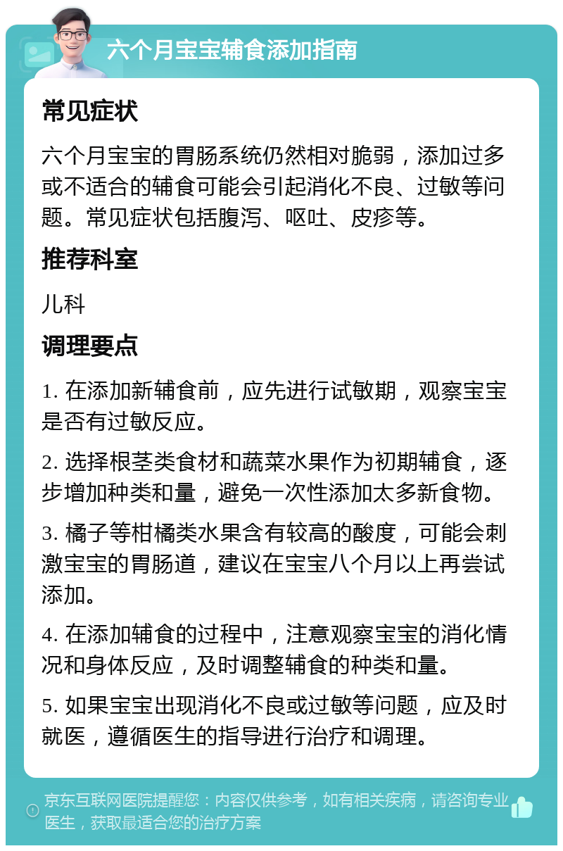 六个月宝宝辅食添加指南 常见症状 六个月宝宝的胃肠系统仍然相对脆弱，添加过多或不适合的辅食可能会引起消化不良、过敏等问题。常见症状包括腹泻、呕吐、皮疹等。 推荐科室 儿科 调理要点 1. 在添加新辅食前，应先进行试敏期，观察宝宝是否有过敏反应。 2. 选择根茎类食材和蔬菜水果作为初期辅食，逐步增加种类和量，避免一次性添加太多新食物。 3. 橘子等柑橘类水果含有较高的酸度，可能会刺激宝宝的胃肠道，建议在宝宝八个月以上再尝试添加。 4. 在添加辅食的过程中，注意观察宝宝的消化情况和身体反应，及时调整辅食的种类和量。 5. 如果宝宝出现消化不良或过敏等问题，应及时就医，遵循医生的指导进行治疗和调理。