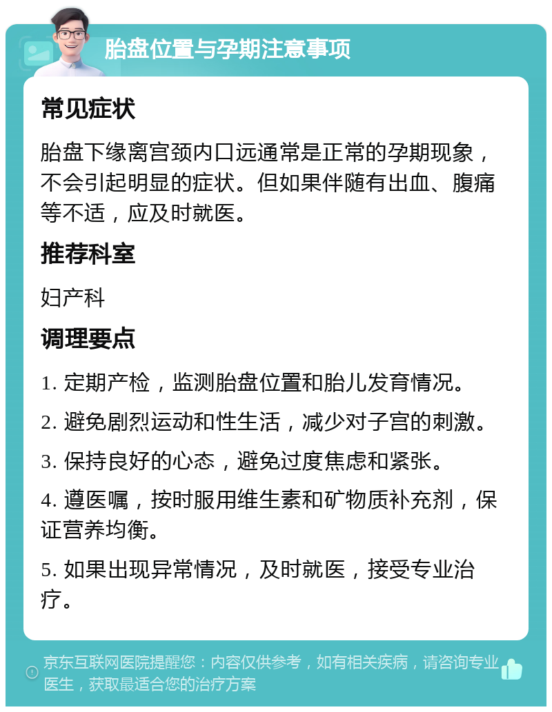 胎盘位置与孕期注意事项 常见症状 胎盘下缘离宫颈内口远通常是正常的孕期现象，不会引起明显的症状。但如果伴随有出血、腹痛等不适，应及时就医。 推荐科室 妇产科 调理要点 1. 定期产检，监测胎盘位置和胎儿发育情况。 2. 避免剧烈运动和性生活，减少对子宫的刺激。 3. 保持良好的心态，避免过度焦虑和紧张。 4. 遵医嘱，按时服用维生素和矿物质补充剂，保证营养均衡。 5. 如果出现异常情况，及时就医，接受专业治疗。