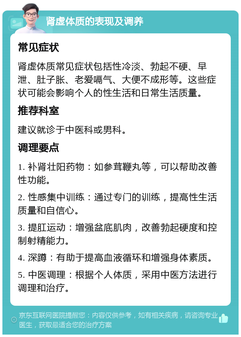 肾虚体质的表现及调养 常见症状 肾虚体质常见症状包括性冷淡、勃起不硬、早泄、肚子胀、老爱嗝气、大便不成形等。这些症状可能会影响个人的性生活和日常生活质量。 推荐科室 建议就诊于中医科或男科。 调理要点 1. 补肾壮阳药物：如参茸鞭丸等，可以帮助改善性功能。 2. 性感集中训练：通过专门的训练，提高性生活质量和自信心。 3. 提肛运动：增强盆底肌肉，改善勃起硬度和控制射精能力。 4. 深蹲：有助于提高血液循环和增强身体素质。 5. 中医调理：根据个人体质，采用中医方法进行调理和治疗。