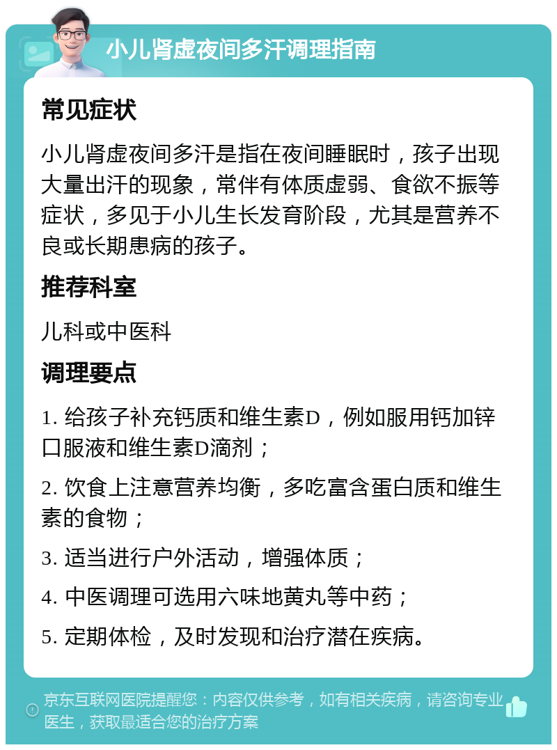 小儿肾虚夜间多汗调理指南 常见症状 小儿肾虚夜间多汗是指在夜间睡眠时，孩子出现大量出汗的现象，常伴有体质虚弱、食欲不振等症状，多见于小儿生长发育阶段，尤其是营养不良或长期患病的孩子。 推荐科室 儿科或中医科 调理要点 1. 给孩子补充钙质和维生素D，例如服用钙加锌口服液和维生素D滴剂； 2. 饮食上注意营养均衡，多吃富含蛋白质和维生素的食物； 3. 适当进行户外活动，增强体质； 4. 中医调理可选用六味地黄丸等中药； 5. 定期体检，及时发现和治疗潜在疾病。