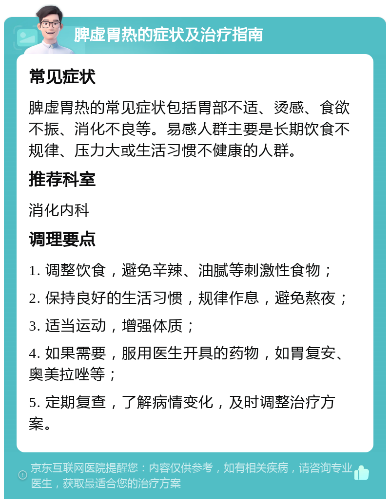 脾虚胃热的症状及治疗指南 常见症状 脾虚胃热的常见症状包括胃部不适、烫感、食欲不振、消化不良等。易感人群主要是长期饮食不规律、压力大或生活习惯不健康的人群。 推荐科室 消化内科 调理要点 1. 调整饮食，避免辛辣、油腻等刺激性食物； 2. 保持良好的生活习惯，规律作息，避免熬夜； 3. 适当运动，增强体质； 4. 如果需要，服用医生开具的药物，如胃复安、奥美拉唑等； 5. 定期复查，了解病情变化，及时调整治疗方案。