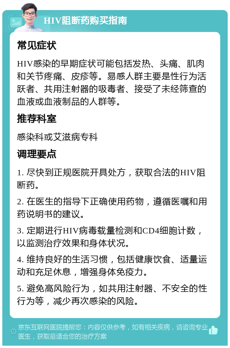 HIV阻断药购买指南 常见症状 HIV感染的早期症状可能包括发热、头痛、肌肉和关节疼痛、皮疹等。易感人群主要是性行为活跃者、共用注射器的吸毒者、接受了未经筛查的血液或血液制品的人群等。 推荐科室 感染科或艾滋病专科 调理要点 1. 尽快到正规医院开具处方，获取合法的HIV阻断药。 2. 在医生的指导下正确使用药物，遵循医嘱和用药说明书的建议。 3. 定期进行HIV病毒载量检测和CD4细胞计数，以监测治疗效果和身体状况。 4. 维持良好的生活习惯，包括健康饮食、适量运动和充足休息，增强身体免疫力。 5. 避免高风险行为，如共用注射器、不安全的性行为等，减少再次感染的风险。