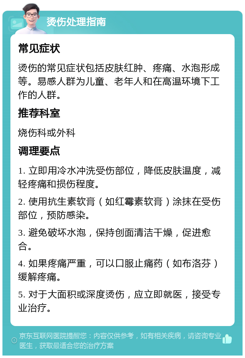 烫伤处理指南 常见症状 烫伤的常见症状包括皮肤红肿、疼痛、水泡形成等。易感人群为儿童、老年人和在高温环境下工作的人群。 推荐科室 烧伤科或外科 调理要点 1. 立即用冷水冲洗受伤部位，降低皮肤温度，减轻疼痛和损伤程度。 2. 使用抗生素软膏（如红霉素软膏）涂抹在受伤部位，预防感染。 3. 避免破坏水泡，保持创面清洁干燥，促进愈合。 4. 如果疼痛严重，可以口服止痛药（如布洛芬）缓解疼痛。 5. 对于大面积或深度烫伤，应立即就医，接受专业治疗。