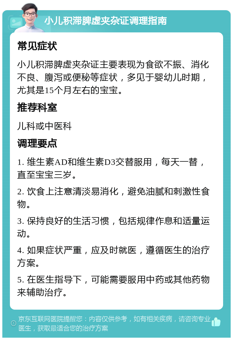 小儿积滞脾虚夹杂证调理指南 常见症状 小儿积滞脾虚夹杂证主要表现为食欲不振、消化不良、腹泻或便秘等症状，多见于婴幼儿时期，尤其是15个月左右的宝宝。 推荐科室 儿科或中医科 调理要点 1. 维生素AD和维生素D3交替服用，每天一替，直至宝宝三岁。 2. 饮食上注意清淡易消化，避免油腻和刺激性食物。 3. 保持良好的生活习惯，包括规律作息和适量运动。 4. 如果症状严重，应及时就医，遵循医生的治疗方案。 5. 在医生指导下，可能需要服用中药或其他药物来辅助治疗。