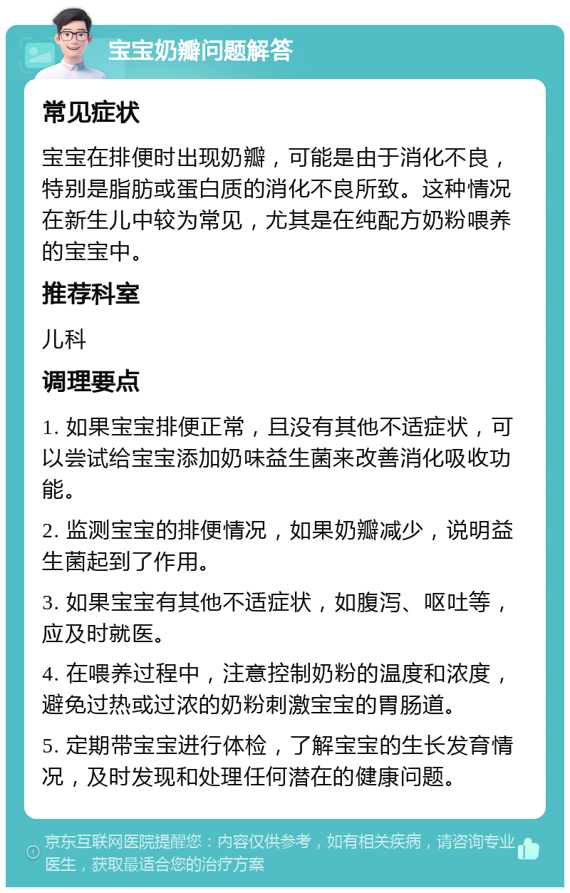 宝宝奶瓣问题解答 常见症状 宝宝在排便时出现奶瓣，可能是由于消化不良，特别是脂肪或蛋白质的消化不良所致。这种情况在新生儿中较为常见，尤其是在纯配方奶粉喂养的宝宝中。 推荐科室 儿科 调理要点 1. 如果宝宝排便正常，且没有其他不适症状，可以尝试给宝宝添加奶味益生菌来改善消化吸收功能。 2. 监测宝宝的排便情况，如果奶瓣减少，说明益生菌起到了作用。 3. 如果宝宝有其他不适症状，如腹泻、呕吐等，应及时就医。 4. 在喂养过程中，注意控制奶粉的温度和浓度，避免过热或过浓的奶粉刺激宝宝的胃肠道。 5. 定期带宝宝进行体检，了解宝宝的生长发育情况，及时发现和处理任何潜在的健康问题。