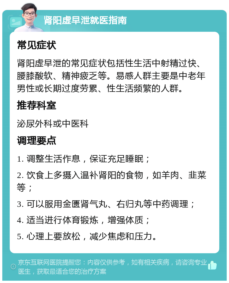 肾阳虚早泄就医指南 常见症状 肾阳虚早泄的常见症状包括性生活中射精过快、腰膝酸软、精神疲乏等。易感人群主要是中老年男性或长期过度劳累、性生活频繁的人群。 推荐科室 泌尿外科或中医科 调理要点 1. 调整生活作息，保证充足睡眠； 2. 饮食上多摄入温补肾阳的食物，如羊肉、韭菜等； 3. 可以服用金匮肾气丸、右归丸等中药调理； 4. 适当进行体育锻炼，增强体质； 5. 心理上要放松，减少焦虑和压力。