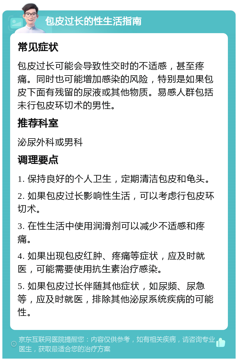 包皮过长的性生活指南 常见症状 包皮过长可能会导致性交时的不适感，甚至疼痛。同时也可能增加感染的风险，特别是如果包皮下面有残留的尿液或其他物质。易感人群包括未行包皮环切术的男性。 推荐科室 泌尿外科或男科 调理要点 1. 保持良好的个人卫生，定期清洁包皮和龟头。 2. 如果包皮过长影响性生活，可以考虑行包皮环切术。 3. 在性生活中使用润滑剂可以减少不适感和疼痛。 4. 如果出现包皮红肿、疼痛等症状，应及时就医，可能需要使用抗生素治疗感染。 5. 如果包皮过长伴随其他症状，如尿频、尿急等，应及时就医，排除其他泌尿系统疾病的可能性。