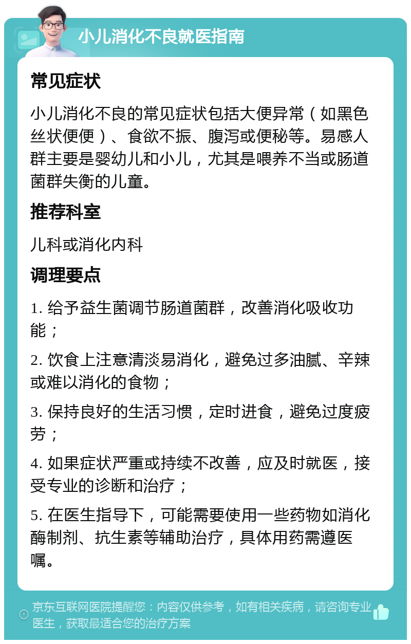 小儿消化不良就医指南 常见症状 小儿消化不良的常见症状包括大便异常（如黑色丝状便便）、食欲不振、腹泻或便秘等。易感人群主要是婴幼儿和小儿，尤其是喂养不当或肠道菌群失衡的儿童。 推荐科室 儿科或消化内科 调理要点 1. 给予益生菌调节肠道菌群，改善消化吸收功能； 2. 饮食上注意清淡易消化，避免过多油腻、辛辣或难以消化的食物； 3. 保持良好的生活习惯，定时进食，避免过度疲劳； 4. 如果症状严重或持续不改善，应及时就医，接受专业的诊断和治疗； 5. 在医生指导下，可能需要使用一些药物如消化酶制剂、抗生素等辅助治疗，具体用药需遵医嘱。