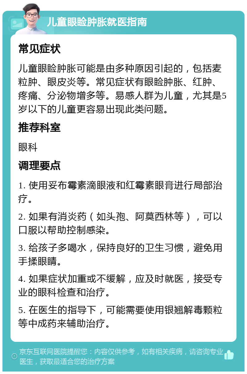 儿童眼睑肿胀就医指南 常见症状 儿童眼睑肿胀可能是由多种原因引起的，包括麦粒肿、眼皮炎等。常见症状有眼睑肿胀、红肿、疼痛、分泌物增多等。易感人群为儿童，尤其是5岁以下的儿童更容易出现此类问题。 推荐科室 眼科 调理要点 1. 使用妥布霉素滴眼液和红霉素眼膏进行局部治疗。 2. 如果有消炎药（如头孢、阿莫西林等），可以口服以帮助控制感染。 3. 给孩子多喝水，保持良好的卫生习惯，避免用手揉眼睛。 4. 如果症状加重或不缓解，应及时就医，接受专业的眼科检查和治疗。 5. 在医生的指导下，可能需要使用银翘解毒颗粒等中成药来辅助治疗。