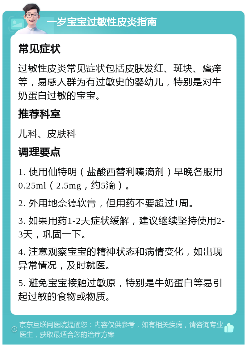 一岁宝宝过敏性皮炎指南 常见症状 过敏性皮炎常见症状包括皮肤发红、斑块、瘙痒等，易感人群为有过敏史的婴幼儿，特别是对牛奶蛋白过敏的宝宝。 推荐科室 儿科、皮肤科 调理要点 1. 使用仙特明（盐酸西替利嗪滴剂）早晚各服用0.25ml（2.5mg，约5滴）。 2. 外用地奈德软膏，但用药不要超过1周。 3. 如果用药1-2天症状缓解，建议继续坚持使用2-3天，巩固一下。 4. 注意观察宝宝的精神状态和病情变化，如出现异常情况，及时就医。 5. 避免宝宝接触过敏原，特别是牛奶蛋白等易引起过敏的食物或物质。