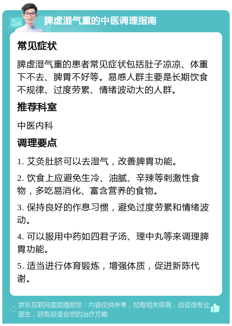 脾虚湿气重的中医调理指南 常见症状 脾虚湿气重的患者常见症状包括肚子凉凉、体重下不去、脾胃不好等。易感人群主要是长期饮食不规律、过度劳累、情绪波动大的人群。 推荐科室 中医内科 调理要点 1. 艾灸肚脐可以去湿气，改善脾胃功能。 2. 饮食上应避免生冷、油腻、辛辣等刺激性食物，多吃易消化、富含营养的食物。 3. 保持良好的作息习惯，避免过度劳累和情绪波动。 4. 可以服用中药如四君子汤、理中丸等来调理脾胃功能。 5. 适当进行体育锻炼，增强体质，促进新陈代谢。