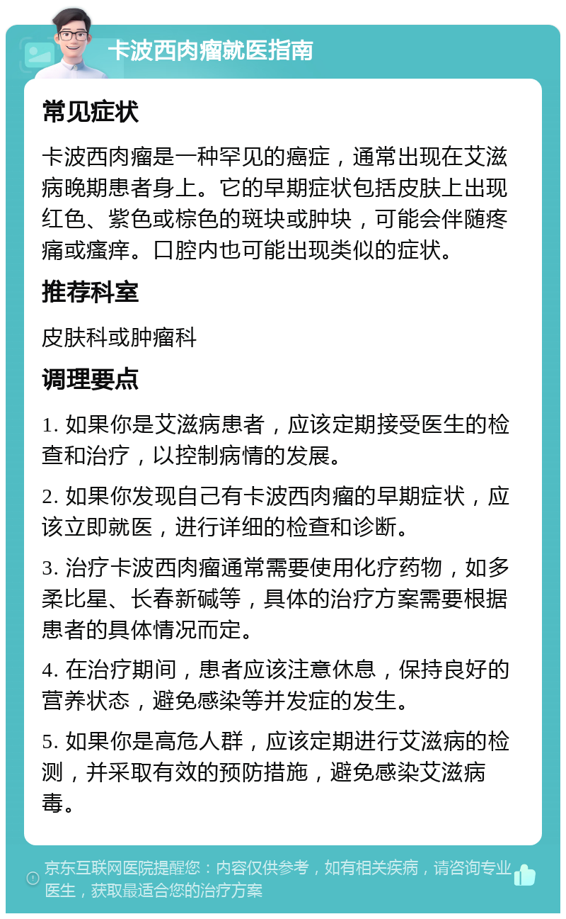 卡波西肉瘤就医指南 常见症状 卡波西肉瘤是一种罕见的癌症，通常出现在艾滋病晚期患者身上。它的早期症状包括皮肤上出现红色、紫色或棕色的斑块或肿块，可能会伴随疼痛或瘙痒。口腔内也可能出现类似的症状。 推荐科室 皮肤科或肿瘤科 调理要点 1. 如果你是艾滋病患者，应该定期接受医生的检查和治疗，以控制病情的发展。 2. 如果你发现自己有卡波西肉瘤的早期症状，应该立即就医，进行详细的检查和诊断。 3. 治疗卡波西肉瘤通常需要使用化疗药物，如多柔比星、长春新碱等，具体的治疗方案需要根据患者的具体情况而定。 4. 在治疗期间，患者应该注意休息，保持良好的营养状态，避免感染等并发症的发生。 5. 如果你是高危人群，应该定期进行艾滋病的检测，并采取有效的预防措施，避免感染艾滋病毒。