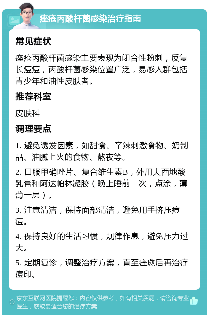 痤疮丙酸杆菌感染治疗指南 常见症状 痤疮丙酸杆菌感染主要表现为闭合性粉刺，反复长痘痘，丙酸杆菌感染位置广泛，易感人群包括青少年和油性皮肤者。 推荐科室 皮肤科 调理要点 1. 避免诱发因素，如甜食、辛辣刺激食物、奶制品、油腻上火的食物、熬夜等。 2. 口服甲硝唑片、复合维生素B，外用夫西地酸乳膏和阿达帕林凝胶（晚上睡前一次，点涂，薄薄一层）。 3. 注意清洁，保持面部清洁，避免用手挤压痘痘。 4. 保持良好的生活习惯，规律作息，避免压力过大。 5. 定期复诊，调整治疗方案，直至痊愈后再治疗痘印。