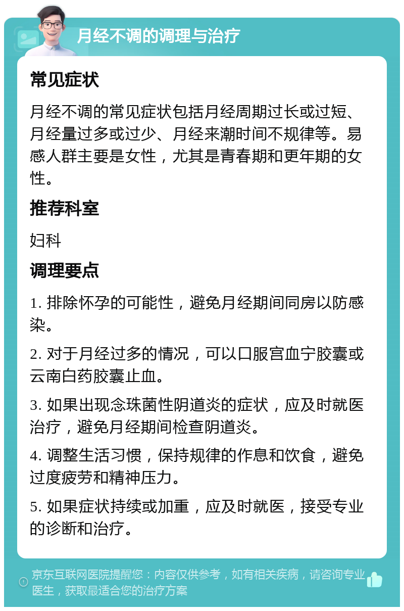 月经不调的调理与治疗 常见症状 月经不调的常见症状包括月经周期过长或过短、月经量过多或过少、月经来潮时间不规律等。易感人群主要是女性，尤其是青春期和更年期的女性。 推荐科室 妇科 调理要点 1. 排除怀孕的可能性，避免月经期间同房以防感染。 2. 对于月经过多的情况，可以口服宫血宁胶囊或云南白药胶囊止血。 3. 如果出现念珠菌性阴道炎的症状，应及时就医治疗，避免月经期间检查阴道炎。 4. 调整生活习惯，保持规律的作息和饮食，避免过度疲劳和精神压力。 5. 如果症状持续或加重，应及时就医，接受专业的诊断和治疗。