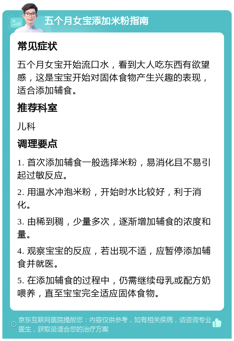 五个月女宝添加米粉指南 常见症状 五个月女宝开始流口水，看到大人吃东西有欲望感，这是宝宝开始对固体食物产生兴趣的表现，适合添加辅食。 推荐科室 儿科 调理要点 1. 首次添加辅食一般选择米粉，易消化且不易引起过敏反应。 2. 用温水冲泡米粉，开始时水比较好，利于消化。 3. 由稀到稠，少量多次，逐渐增加辅食的浓度和量。 4. 观察宝宝的反应，若出现不适，应暂停添加辅食并就医。 5. 在添加辅食的过程中，仍需继续母乳或配方奶喂养，直至宝宝完全适应固体食物。