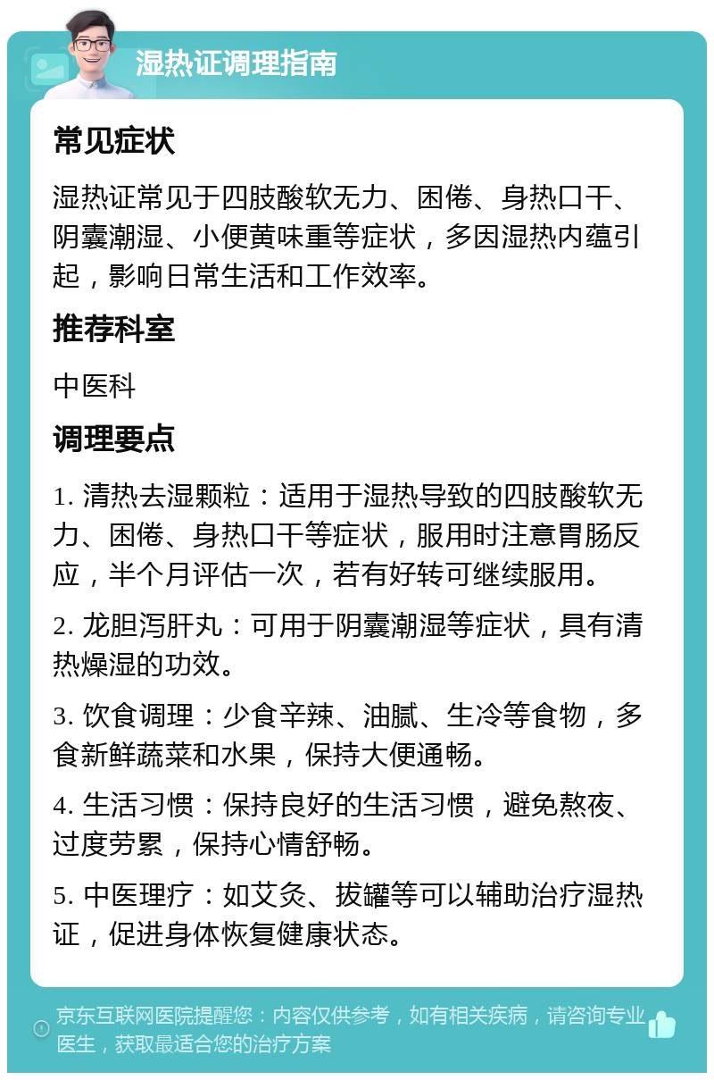 湿热证调理指南 常见症状 湿热证常见于四肢酸软无力、困倦、身热口干、阴囊潮湿、小便黄味重等症状，多因湿热内蕴引起，影响日常生活和工作效率。 推荐科室 中医科 调理要点 1. 清热去湿颗粒：适用于湿热导致的四肢酸软无力、困倦、身热口干等症状，服用时注意胃肠反应，半个月评估一次，若有好转可继续服用。 2. 龙胆泻肝丸：可用于阴囊潮湿等症状，具有清热燥湿的功效。 3. 饮食调理：少食辛辣、油腻、生冷等食物，多食新鲜蔬菜和水果，保持大便通畅。 4. 生活习惯：保持良好的生活习惯，避免熬夜、过度劳累，保持心情舒畅。 5. 中医理疗：如艾灸、拔罐等可以辅助治疗湿热证，促进身体恢复健康状态。