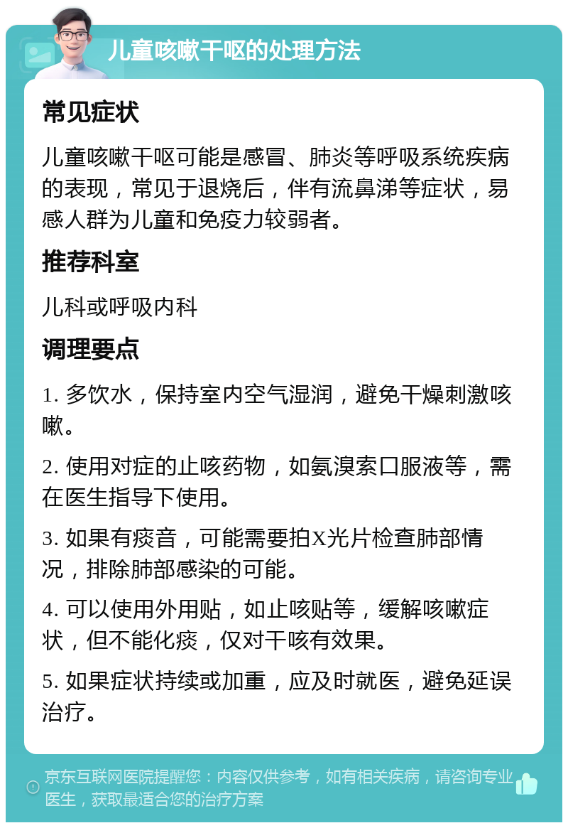 儿童咳嗽干呕的处理方法 常见症状 儿童咳嗽干呕可能是感冒、肺炎等呼吸系统疾病的表现，常见于退烧后，伴有流鼻涕等症状，易感人群为儿童和免疫力较弱者。 推荐科室 儿科或呼吸内科 调理要点 1. 多饮水，保持室内空气湿润，避免干燥刺激咳嗽。 2. 使用对症的止咳药物，如氨溴索口服液等，需在医生指导下使用。 3. 如果有痰音，可能需要拍X光片检查肺部情况，排除肺部感染的可能。 4. 可以使用外用贴，如止咳贴等，缓解咳嗽症状，但不能化痰，仅对干咳有效果。 5. 如果症状持续或加重，应及时就医，避免延误治疗。