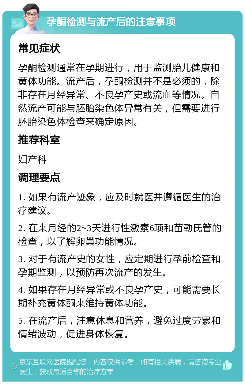 孕酮检测与流产后的注意事项 常见症状 孕酮检测通常在孕期进行，用于监测胎儿健康和黄体功能。流产后，孕酮检测并不是必须的，除非存在月经异常、不良孕产史或流血等情况。自然流产可能与胚胎染色体异常有关，但需要进行胚胎染色体检查来确定原因。 推荐科室 妇产科 调理要点 1. 如果有流产迹象，应及时就医并遵循医生的治疗建议。 2. 在来月经的2~3天进行性激素6项和苗勒氏管的检查，以了解卵巢功能情况。 3. 对于有流产史的女性，应定期进行孕前检查和孕期监测，以预防再次流产的发生。 4. 如果存在月经异常或不良孕产史，可能需要长期补充黄体酮来维持黄体功能。 5. 在流产后，注意休息和营养，避免过度劳累和情绪波动，促进身体恢复。