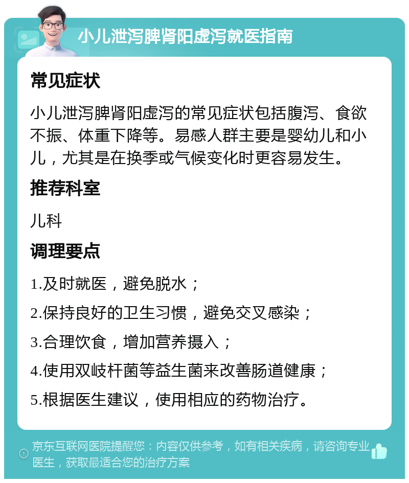 小儿泄泻脾肾阳虚泻就医指南 常见症状 小儿泄泻脾肾阳虚泻的常见症状包括腹泻、食欲不振、体重下降等。易感人群主要是婴幼儿和小儿，尤其是在换季或气候变化时更容易发生。 推荐科室 儿科 调理要点 1.及时就医，避免脱水； 2.保持良好的卫生习惯，避免交叉感染； 3.合理饮食，增加营养摄入； 4.使用双岐杆菌等益生菌来改善肠道健康； 5.根据医生建议，使用相应的药物治疗。