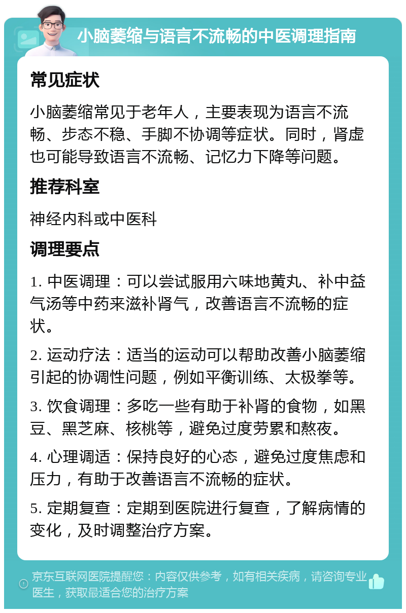 小脑萎缩与语言不流畅的中医调理指南 常见症状 小脑萎缩常见于老年人，主要表现为语言不流畅、步态不稳、手脚不协调等症状。同时，肾虚也可能导致语言不流畅、记忆力下降等问题。 推荐科室 神经内科或中医科 调理要点 1. 中医调理：可以尝试服用六味地黄丸、补中益气汤等中药来滋补肾气，改善语言不流畅的症状。 2. 运动疗法：适当的运动可以帮助改善小脑萎缩引起的协调性问题，例如平衡训练、太极拳等。 3. 饮食调理：多吃一些有助于补肾的食物，如黑豆、黑芝麻、核桃等，避免过度劳累和熬夜。 4. 心理调适：保持良好的心态，避免过度焦虑和压力，有助于改善语言不流畅的症状。 5. 定期复查：定期到医院进行复查，了解病情的变化，及时调整治疗方案。