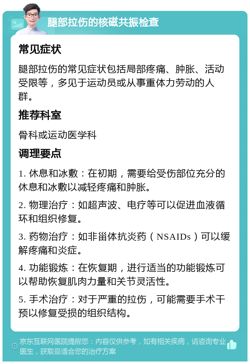 腿部拉伤的核磁共振检查 常见症状 腿部拉伤的常见症状包括局部疼痛、肿胀、活动受限等，多见于运动员或从事重体力劳动的人群。 推荐科室 骨科或运动医学科 调理要点 1. 休息和冰敷：在初期，需要给受伤部位充分的休息和冰敷以减轻疼痛和肿胀。 2. 物理治疗：如超声波、电疗等可以促进血液循环和组织修复。 3. 药物治疗：如非甾体抗炎药（NSAIDs）可以缓解疼痛和炎症。 4. 功能锻炼：在恢复期，进行适当的功能锻炼可以帮助恢复肌肉力量和关节灵活性。 5. 手术治疗：对于严重的拉伤，可能需要手术干预以修复受损的组织结构。