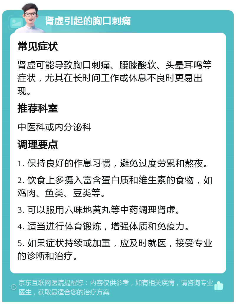 肾虚引起的胸口刺痛 常见症状 肾虚可能导致胸口刺痛、腰膝酸软、头晕耳鸣等症状，尤其在长时间工作或休息不良时更易出现。 推荐科室 中医科或内分泌科 调理要点 1. 保持良好的作息习惯，避免过度劳累和熬夜。 2. 饮食上多摄入富含蛋白质和维生素的食物，如鸡肉、鱼类、豆类等。 3. 可以服用六味地黄丸等中药调理肾虚。 4. 适当进行体育锻炼，增强体质和免疫力。 5. 如果症状持续或加重，应及时就医，接受专业的诊断和治疗。