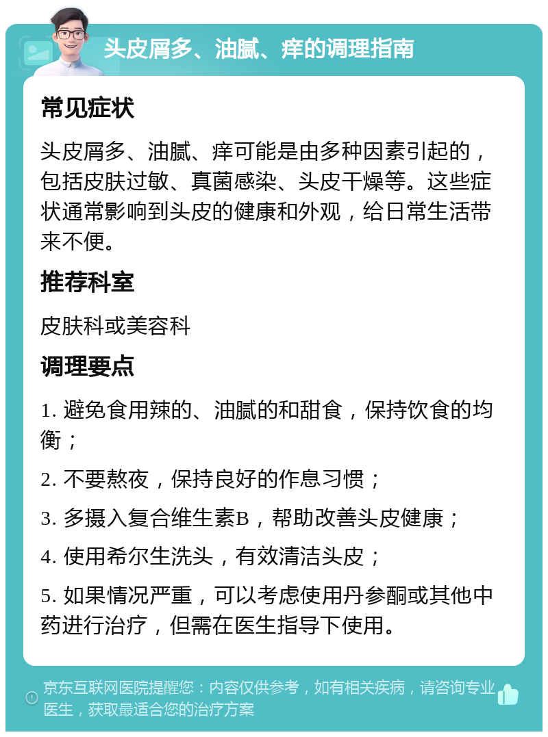 头皮屑多、油腻、痒的调理指南 常见症状 头皮屑多、油腻、痒可能是由多种因素引起的，包括皮肤过敏、真菌感染、头皮干燥等。这些症状通常影响到头皮的健康和外观，给日常生活带来不便。 推荐科室 皮肤科或美容科 调理要点 1. 避免食用辣的、油腻的和甜食，保持饮食的均衡； 2. 不要熬夜，保持良好的作息习惯； 3. 多摄入复合维生素B，帮助改善头皮健康； 4. 使用希尔生洗头，有效清洁头皮； 5. 如果情况严重，可以考虑使用丹参酮或其他中药进行治疗，但需在医生指导下使用。