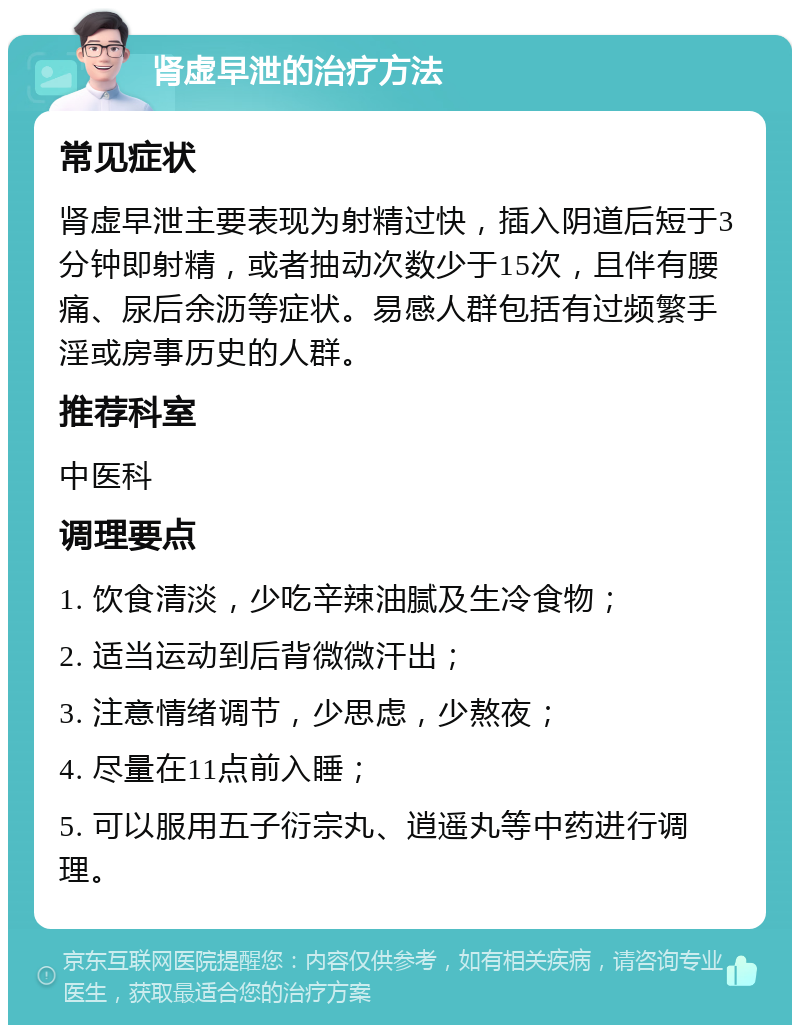 肾虚早泄的治疗方法 常见症状 肾虚早泄主要表现为射精过快，插入阴道后短于3分钟即射精，或者抽动次数少于15次，且伴有腰痛、尿后余沥等症状。易感人群包括有过频繁手淫或房事历史的人群。 推荐科室 中医科 调理要点 1. 饮食清淡，少吃辛辣油腻及生冷食物； 2. 适当运动到后背微微汗出； 3. 注意情绪调节，少思虑，少熬夜； 4. 尽量在11点前入睡； 5. 可以服用五子衍宗丸、逍遥丸等中药进行调理。