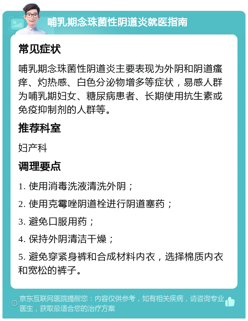 哺乳期念珠菌性阴道炎就医指南 常见症状 哺乳期念珠菌性阴道炎主要表现为外阴和阴道瘙痒、灼热感、白色分泌物增多等症状，易感人群为哺乳期妇女、糖尿病患者、长期使用抗生素或免疫抑制剂的人群等。 推荐科室 妇产科 调理要点 1. 使用消毒洗液清洗外阴； 2. 使用克霉唑阴道栓进行阴道塞药； 3. 避免口服用药； 4. 保持外阴清洁干燥； 5. 避免穿紧身裤和合成材料内衣，选择棉质内衣和宽松的裤子。