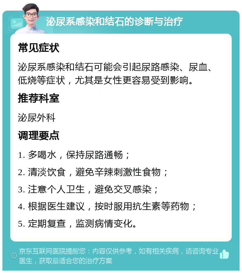 泌尿系感染和结石的诊断与治疗 常见症状 泌尿系感染和结石可能会引起尿路感染、尿血、低烧等症状，尤其是女性更容易受到影响。 推荐科室 泌尿外科 调理要点 1. 多喝水，保持尿路通畅； 2. 清淡饮食，避免辛辣刺激性食物； 3. 注意个人卫生，避免交叉感染； 4. 根据医生建议，按时服用抗生素等药物； 5. 定期复查，监测病情变化。