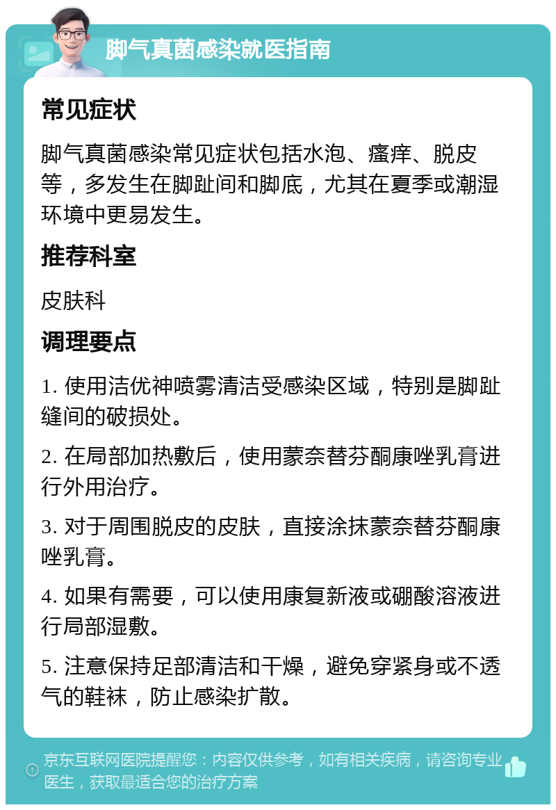 脚气真菌感染就医指南 常见症状 脚气真菌感染常见症状包括水泡、瘙痒、脱皮等，多发生在脚趾间和脚底，尤其在夏季或潮湿环境中更易发生。 推荐科室 皮肤科 调理要点 1. 使用洁优神喷雾清洁受感染区域，特别是脚趾缝间的破损处。 2. 在局部加热敷后，使用蒙奈替芬酮康唑乳膏进行外用治疗。 3. 对于周围脱皮的皮肤，直接涂抹蒙奈替芬酮康唑乳膏。 4. 如果有需要，可以使用康复新液或硼酸溶液进行局部湿敷。 5. 注意保持足部清洁和干燥，避免穿紧身或不透气的鞋袜，防止感染扩散。