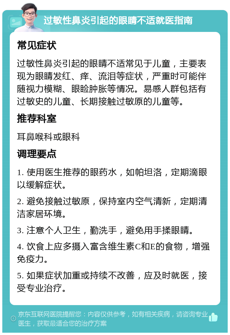 过敏性鼻炎引起的眼睛不适就医指南 常见症状 过敏性鼻炎引起的眼睛不适常见于儿童，主要表现为眼睛发红、痒、流泪等症状，严重时可能伴随视力模糊、眼睑肿胀等情况。易感人群包括有过敏史的儿童、长期接触过敏原的儿童等。 推荐科室 耳鼻喉科或眼科 调理要点 1. 使用医生推荐的眼药水，如帕坦洛，定期滴眼以缓解症状。 2. 避免接触过敏原，保持室内空气清新，定期清洁家居环境。 3. 注意个人卫生，勤洗手，避免用手揉眼睛。 4. 饮食上应多摄入富含维生素C和E的食物，增强免疫力。 5. 如果症状加重或持续不改善，应及时就医，接受专业治疗。