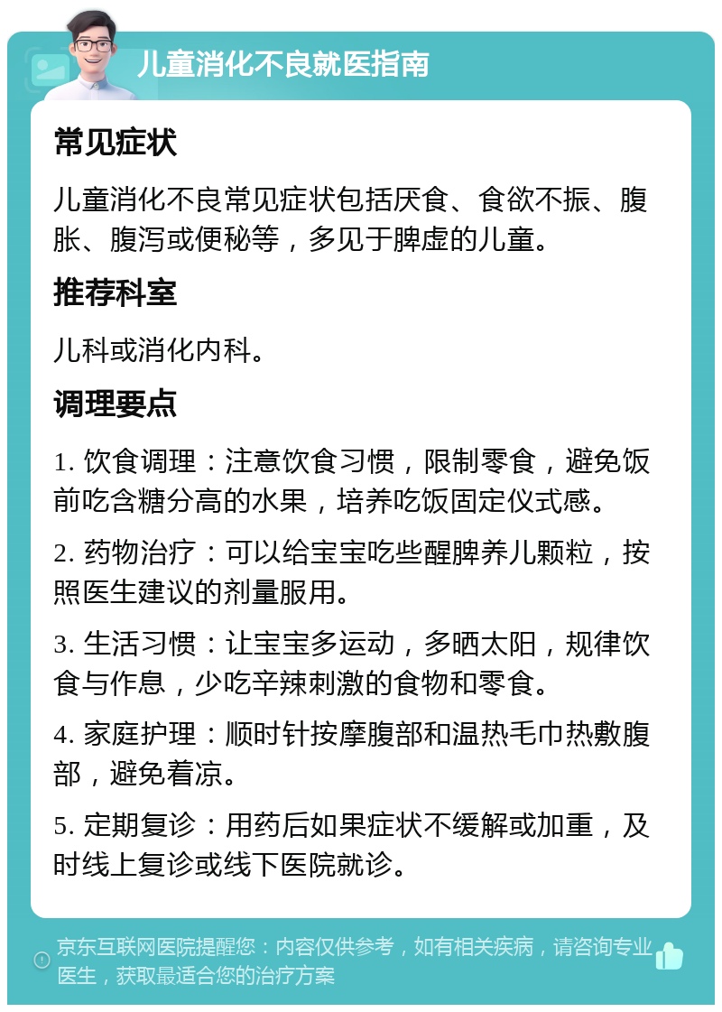 儿童消化不良就医指南 常见症状 儿童消化不良常见症状包括厌食、食欲不振、腹胀、腹泻或便秘等，多见于脾虚的儿童。 推荐科室 儿科或消化内科。 调理要点 1. 饮食调理：注意饮食习惯，限制零食，避免饭前吃含糖分高的水果，培养吃饭固定仪式感。 2. 药物治疗：可以给宝宝吃些醒脾养儿颗粒，按照医生建议的剂量服用。 3. 生活习惯：让宝宝多运动，多晒太阳，规律饮食与作息，少吃辛辣刺激的食物和零食。 4. 家庭护理：顺时针按摩腹部和温热毛巾热敷腹部，避免着凉。 5. 定期复诊：用药后如果症状不缓解或加重，及时线上复诊或线下医院就诊。