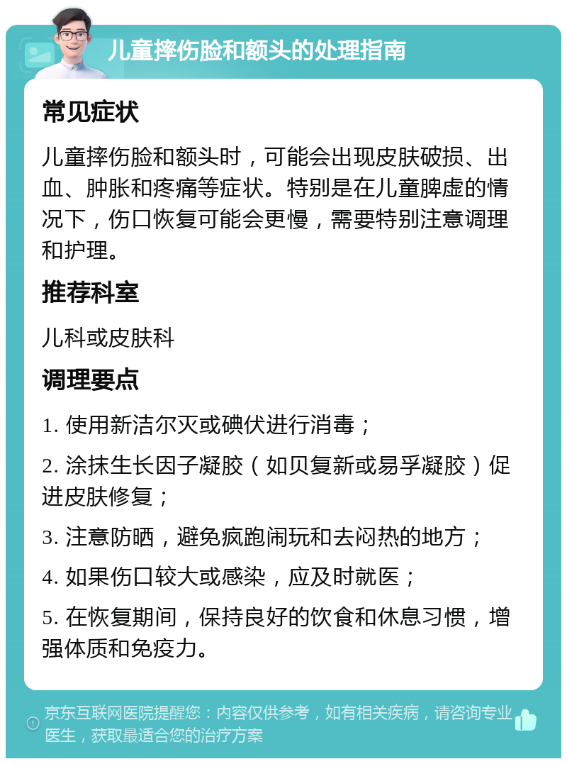 儿童摔伤脸和额头的处理指南 常见症状 儿童摔伤脸和额头时，可能会出现皮肤破损、出血、肿胀和疼痛等症状。特别是在儿童脾虚的情况下，伤口恢复可能会更慢，需要特别注意调理和护理。 推荐科室 儿科或皮肤科 调理要点 1. 使用新洁尔灭或碘伏进行消毒； 2. 涂抹生长因子凝胶（如贝复新或易孚凝胶）促进皮肤修复； 3. 注意防晒，避免疯跑闹玩和去闷热的地方； 4. 如果伤口较大或感染，应及时就医； 5. 在恢复期间，保持良好的饮食和休息习惯，增强体质和免疫力。