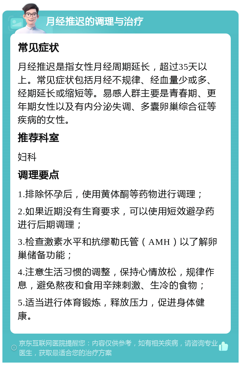 月经推迟的调理与治疗 常见症状 月经推迟是指女性月经周期延长，超过35天以上。常见症状包括月经不规律、经血量少或多、经期延长或缩短等。易感人群主要是青春期、更年期女性以及有内分泌失调、多囊卵巢综合征等疾病的女性。 推荐科室 妇科 调理要点 1.排除怀孕后，使用黄体酮等药物进行调理； 2.如果近期没有生育要求，可以使用短效避孕药进行后期调理； 3.检查激素水平和抗缪勒氏管（AMH）以了解卵巢储备功能； 4.注意生活习惯的调整，保持心情放松，规律作息，避免熬夜和食用辛辣刺激、生冷的食物； 5.适当进行体育锻炼，释放压力，促进身体健康。