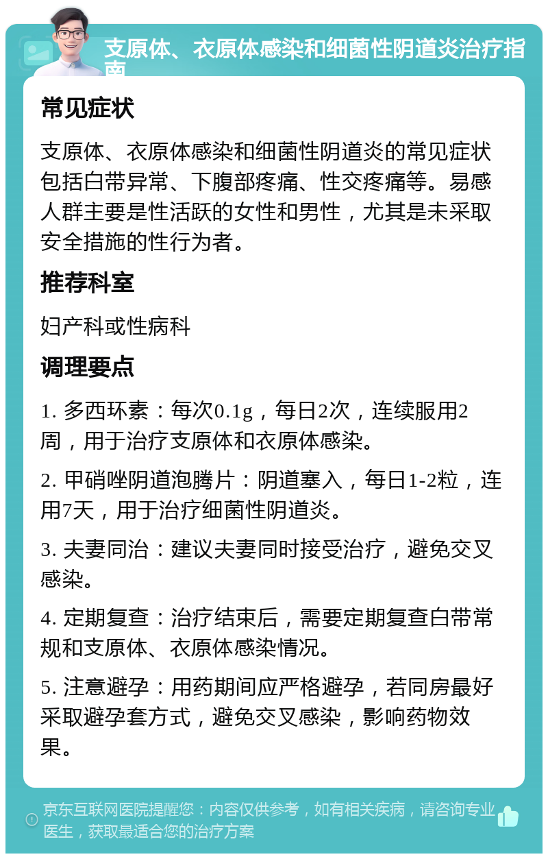 支原体、衣原体感染和细菌性阴道炎治疗指南 常见症状 支原体、衣原体感染和细菌性阴道炎的常见症状包括白带异常、下腹部疼痛、性交疼痛等。易感人群主要是性活跃的女性和男性，尤其是未采取安全措施的性行为者。 推荐科室 妇产科或性病科 调理要点 1. 多西环素：每次0.1g，每日2次，连续服用2周，用于治疗支原体和衣原体感染。 2. 甲硝唑阴道泡腾片：阴道塞入，每日1-2粒，连用7天，用于治疗细菌性阴道炎。 3. 夫妻同治：建议夫妻同时接受治疗，避免交叉感染。 4. 定期复查：治疗结束后，需要定期复查白带常规和支原体、衣原体感染情况。 5. 注意避孕：用药期间应严格避孕，若同房最好采取避孕套方式，避免交叉感染，影响药物效果。