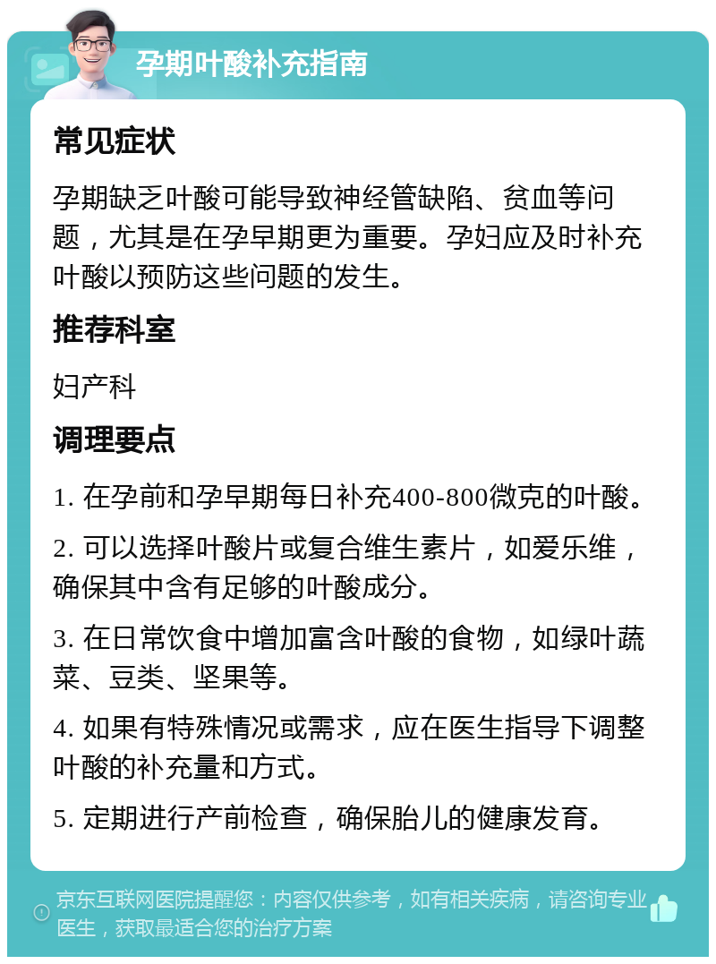 孕期叶酸补充指南 常见症状 孕期缺乏叶酸可能导致神经管缺陷、贫血等问题，尤其是在孕早期更为重要。孕妇应及时补充叶酸以预防这些问题的发生。 推荐科室 妇产科 调理要点 1. 在孕前和孕早期每日补充400-800微克的叶酸。 2. 可以选择叶酸片或复合维生素片，如爱乐维，确保其中含有足够的叶酸成分。 3. 在日常饮食中增加富含叶酸的食物，如绿叶蔬菜、豆类、坚果等。 4. 如果有特殊情况或需求，应在医生指导下调整叶酸的补充量和方式。 5. 定期进行产前检查，确保胎儿的健康发育。