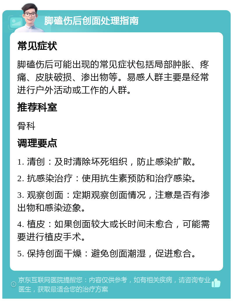 脚磕伤后创面处理指南 常见症状 脚磕伤后可能出现的常见症状包括局部肿胀、疼痛、皮肤破损、渗出物等。易感人群主要是经常进行户外活动或工作的人群。 推荐科室 骨科 调理要点 1. 清创：及时清除坏死组织，防止感染扩散。 2. 抗感染治疗：使用抗生素预防和治疗感染。 3. 观察创面：定期观察创面情况，注意是否有渗出物和感染迹象。 4. 植皮：如果创面较大或长时间未愈合，可能需要进行植皮手术。 5. 保持创面干燥：避免创面潮湿，促进愈合。